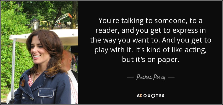 You're talking to someone, to a reader, and you get to express in the way you want to. And you get to play with it. It's kind of like acting, but it's on paper. - Parker Posey