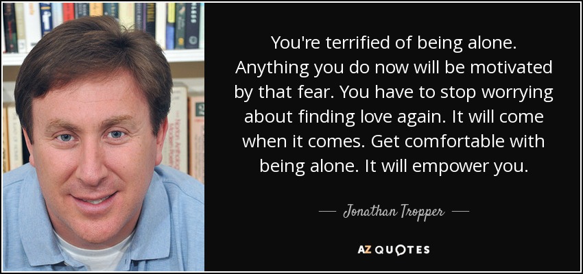 You're terrified of being alone. Anything you do now will be motivated by that fear. You have to stop worrying about finding love again. It will come when it comes. Get comfortable with being alone. It will empower you. - Jonathan Tropper