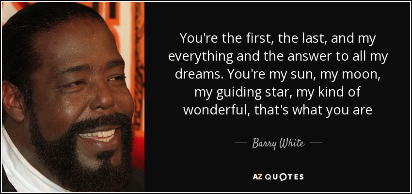 You're the first, the last, and my everything and the answer to all my dreams. You're my sun, my moon, my guiding star, my kind of wonderful, that's what you are - Barry White