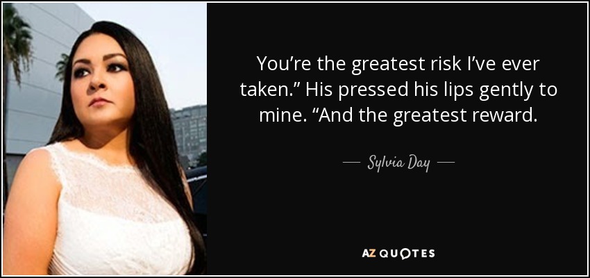 You’re the greatest risk I’ve ever taken.” His pressed his lips gently to mine. “And the greatest reward. - Sylvia Day