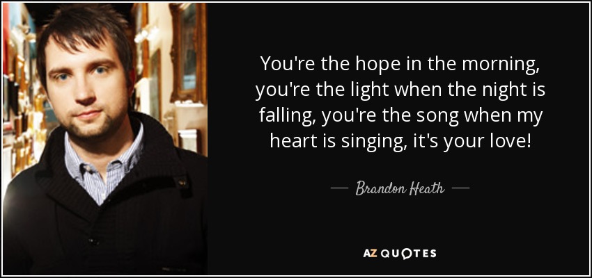 You're the hope in the morning, you're the light when the night is falling, you're the song when my heart is singing, it's your love! - Brandon Heath