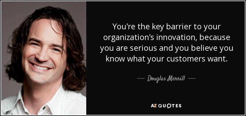 You're the key barrier to your organization's innovation, because you are serious and you believe you know what your customers want. - Douglas Merrill