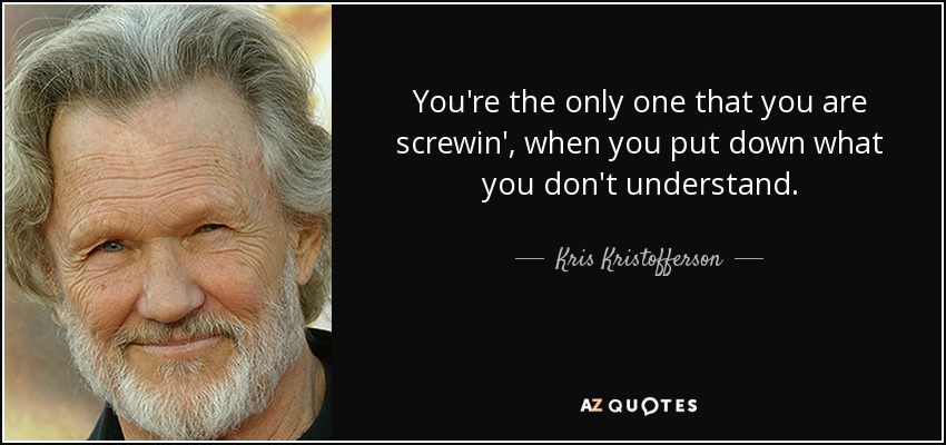 You're the only one that you are screwin', when you put down what you don't understand. - Kris Kristofferson