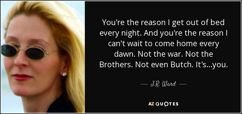 You're the reason I get out of bed every night. And you're the reason I can't wait to come home every dawn. Not the war. Not the Brothers. Not even Butch. It's...you. - J.R. Ward