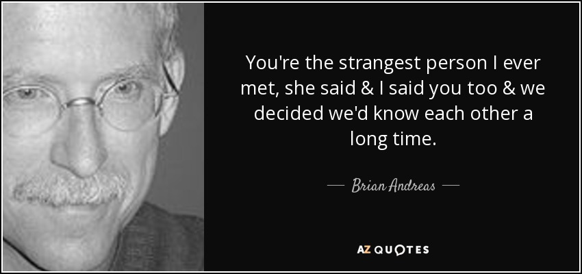You're the strangest person I ever met, she said & I said you too & we decided we'd know each other a long time. - Brian Andreas