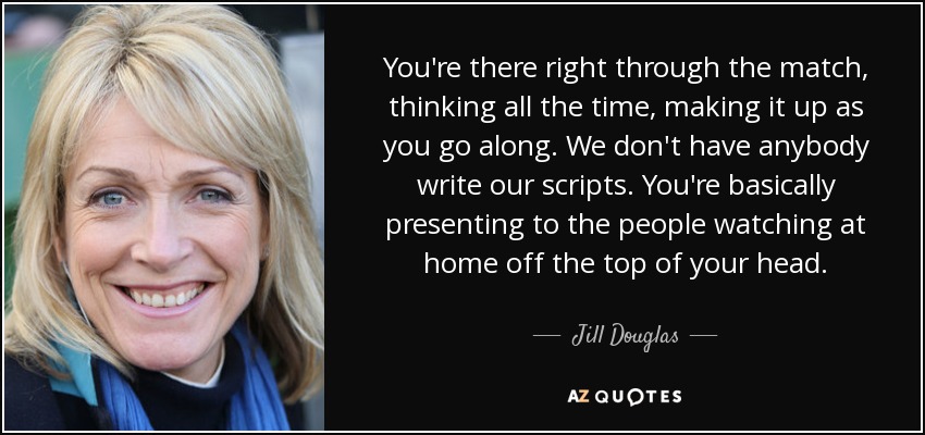 You're there right through the match, thinking all the time, making it up as you go along. We don't have anybody write our scripts. You're basically presenting to the people watching at home off the top of your head. - Jill Douglas