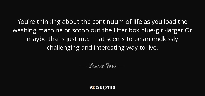 You're thinking about the continuum of life as you load the washing machine or scoop out the litter box.blue-girl-larger Or maybe that's just me. That seems to be an endlessly challenging and interesting way to live. - Laurie Foos