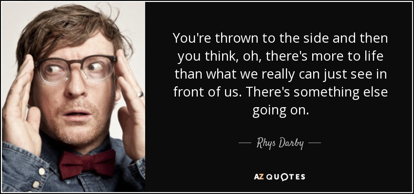 You're thrown to the side and then you think, oh, there's more to life than what we really can just see in front of us. There's something else going on. - Rhys Darby