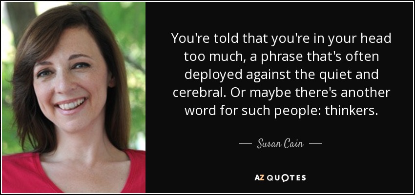 You're told that you're in your head too much, a phrase that's often deployed against the quiet and cerebral. Or maybe there's another word for such people: thinkers. - Susan Cain