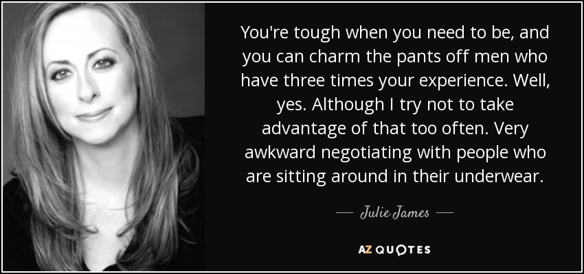 You're tough when you need to be, and you can charm the pants off men who have three times your experience. Well, yes. Although I try not to take advantage of that too often. Very awkward negotiating with people who are sitting around in their underwear. - Julie James