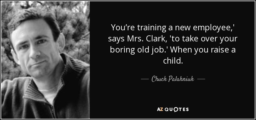 You’re training a new employee,' says Mrs. Clark, 'to take over your boring old job.' When you raise a child. - Chuck Palahniuk