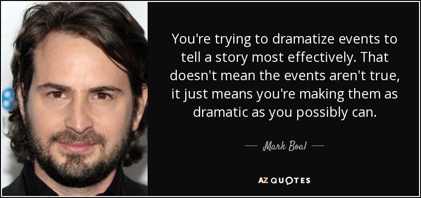 You're trying to dramatize events to tell a story most effectively. That doesn't mean the events aren't true, it just means you're making them as dramatic as you possibly can. - Mark Boal