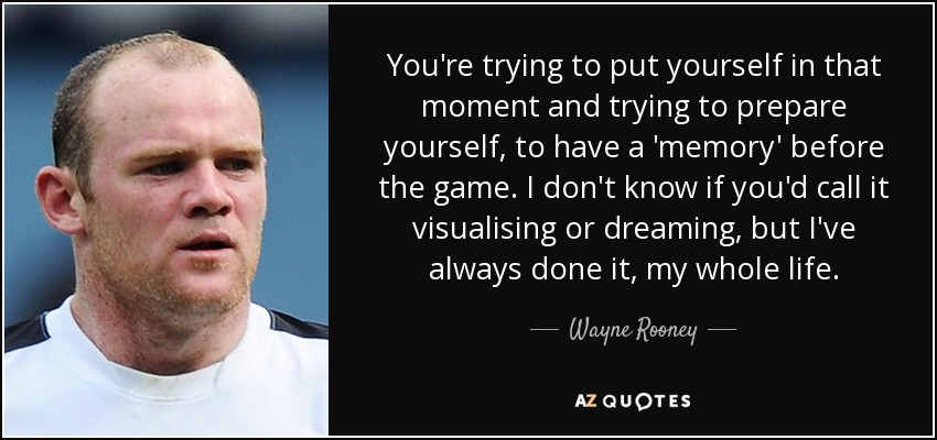 You're trying to put yourself in that moment and trying to prepare yourself, to have a 'memory' before the game. I don't know if you'd call it visualising or dreaming, but I've always done it, my whole life. - Wayne Rooney