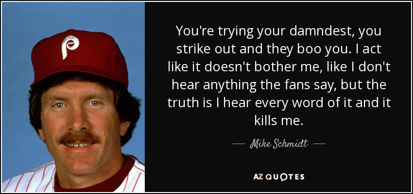 You're trying your damndest, you strike out and they boo you. I act like it doesn't bother me, like I don't hear anything the fans say, but the truth is I hear every word of it and it kills me. - Mike Schmidt