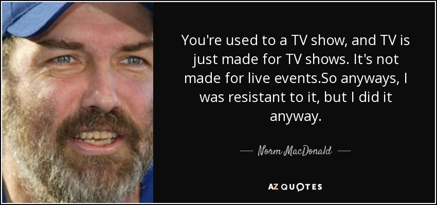 You're used to a TV show, and TV is just made for TV shows. It's not made for live events.So anyways, I was resistant to it, but I did it anyway. - Norm MacDonald