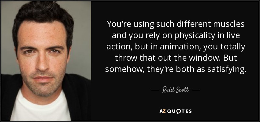 You're using such different muscles and you rely on physicality in live action, but in animation, you totally throw that out the window. But somehow, they're both as satisfying. - Reid Scott