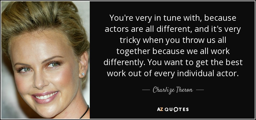 You're very in tune with, because actors are all different, and it's very tricky when you throw us all together because we all work differently. You want to get the best work out of every individual actor. - Charlize Theron