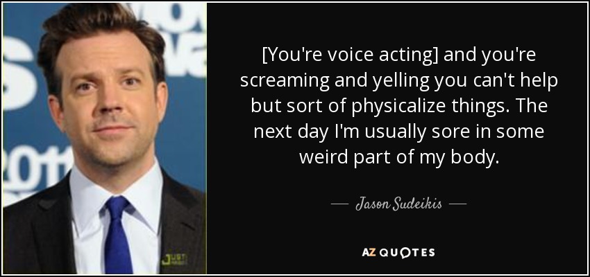 [You're voice acting] and you're screaming and yelling you can't help but sort of physicalize things. The next day I'm usually sore in some weird part of my body. - Jason Sudeikis