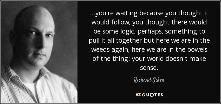 ...you're waiting because you thought it would follow, you thought there would be some logic, perhaps, something to pull it all together but here we are in the weeds again, here we are in the bowels of the thing: your world doesn't make sense. - Richard Siken