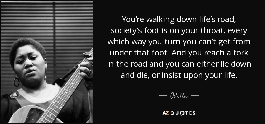 You’re walking down life’s road, society’s foot is on your throat, every which way you turn you can’t get from under that foot. And you reach a fork in the road and you can either lie down and die, or insist upon your life. - Odetta