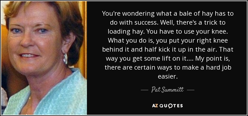 You're wondering what a bale of hay has to do with success. Well, there's a trick to loading hay. You have to use your knee. What you do is, you put your right knee behind it and half kick it up in the air. That way you get some lift on it. ... My point is, there are certain ways to make a hard job easier. - Pat Summitt