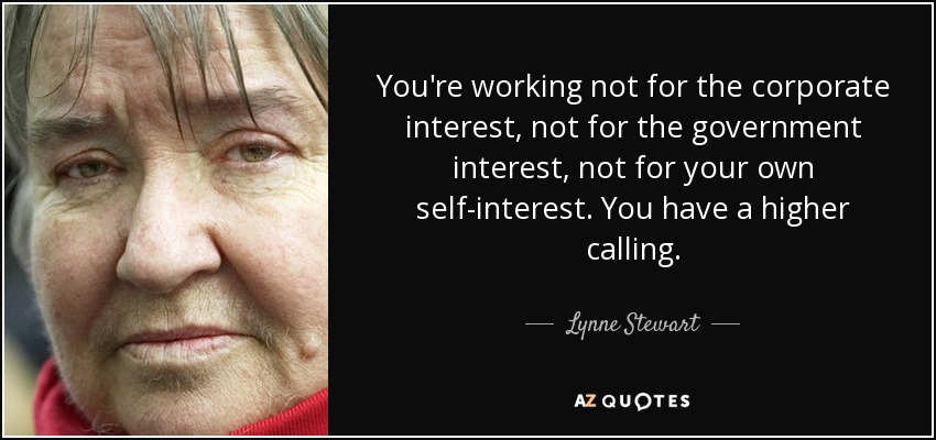 You're working not for the corporate interest, not for the government interest, not for your own self-interest. You have a higher calling. - Lynne Stewart