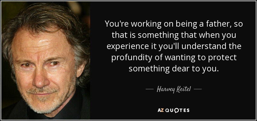 You're working on being a father, so that is something that when you experience it you'll understand the profundity of wanting to protect something dear to you. - Harvey Keitel