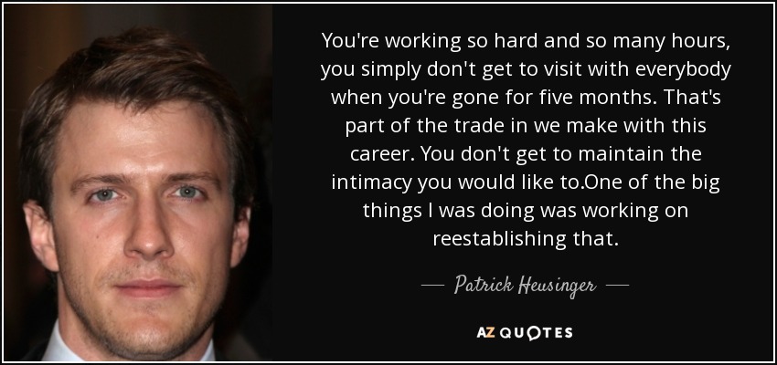 You're working so hard and so many hours, you simply don't get to visit with everybody when you're gone for five months. That's part of the trade in we make with this career. You don't get to maintain the intimacy you would like to.One of the big things I was doing was working on reestablishing that. - Patrick Heusinger