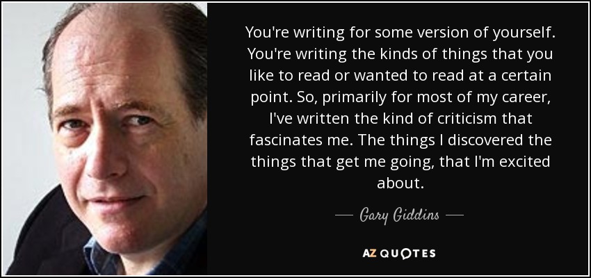 You're writing for some version of yourself. You're writing the kinds of things that you like to read or wanted to read at a certain point. So, primarily for most of my career, I've written the kind of criticism that fascinates me. The things I discovered the things that get me going, that I'm excited about. - Gary Giddins