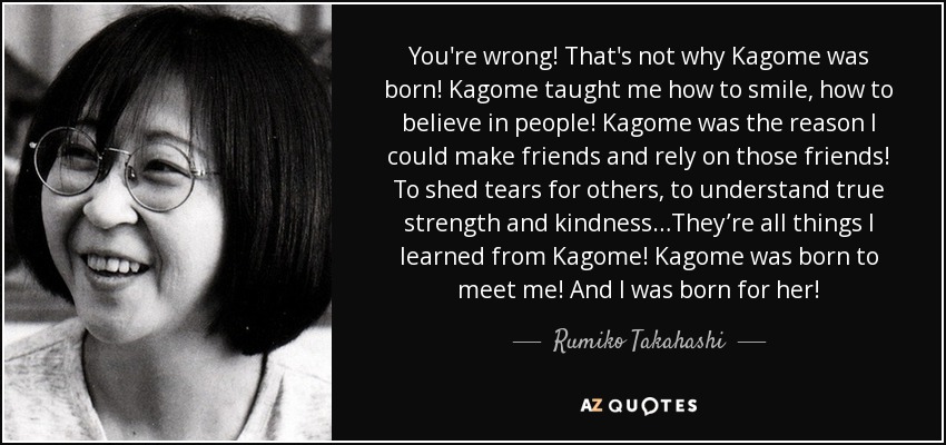 You're wrong! That's not why Kagome was born! Kagome taught me how to smile, how to believe in people! Kagome was the reason I could make friends and rely on those friends! To shed tears for others, to understand true strength and kindness…They’re all things I learned from Kagome! Kagome was born to meet me! And I was born for her! - Rumiko Takahashi