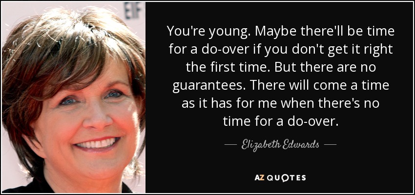 You're young. Maybe there'll be time for a do-over if you don't get it right the first time. But there are no guarantees. There will come a time as it has for me when there's no time for a do-over. - Elizabeth Edwards