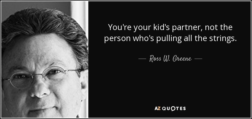 You're your kid's partner, not the person who's pulling all the strings. - Ross W. Greene