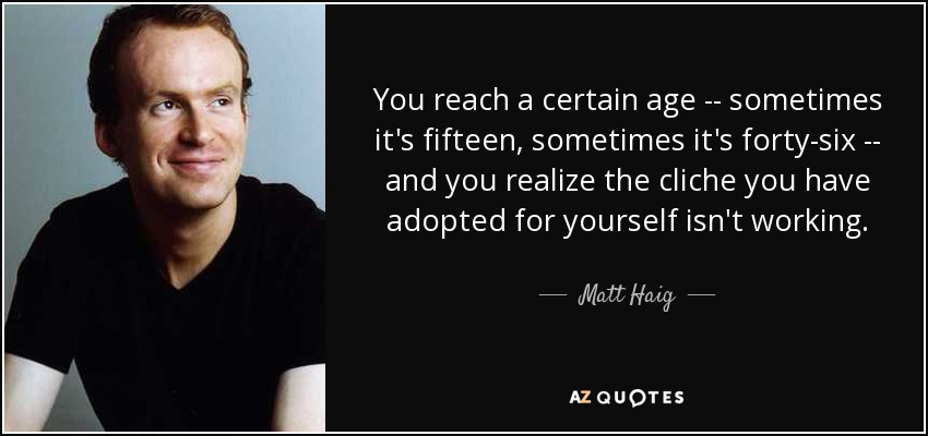 You reach a certain age -- sometimes it's fifteen, sometimes it's forty-six -- and you realize the cliche you have adopted for yourself isn't working. - Matt Haig