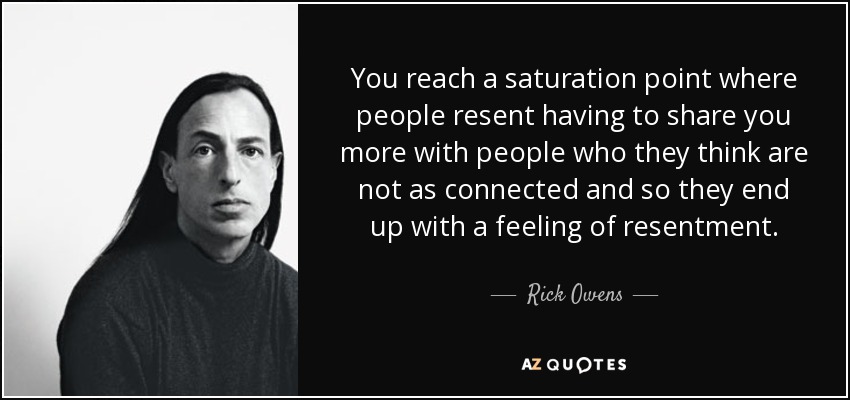 You reach a saturation point where people resent having to share you more with people who they think are not as connected and so they end up with a feeling of resentment. - Rick Owens