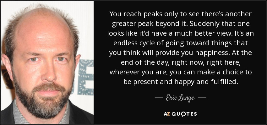 You reach peaks only to see there's another greater peak beyond it. Suddenly that one looks like it'd have a much better view. It's an endless cycle of going toward things that you think will provide you happiness. At the end of the day, right now, right here, wherever you are, you can make a choice to be present and happy and fulfilled. - Eric Lange