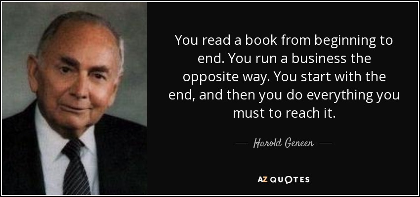 You read a book from beginning to end. You run a business the opposite way. You start with the end, and then you do everything you must to reach it. - Harold Geneen