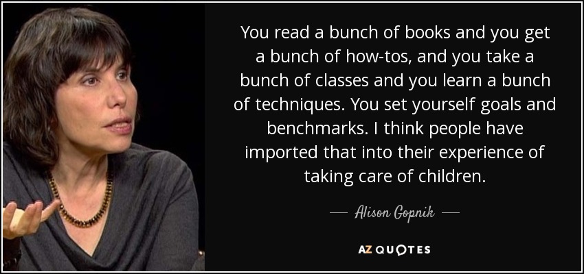 You read a bunch of books and you get a bunch of how-tos, and you take a bunch of classes and you learn a bunch of techniques. You set yourself goals and benchmarks. I think people have imported that into their experience of taking care of children. - Alison Gopnik