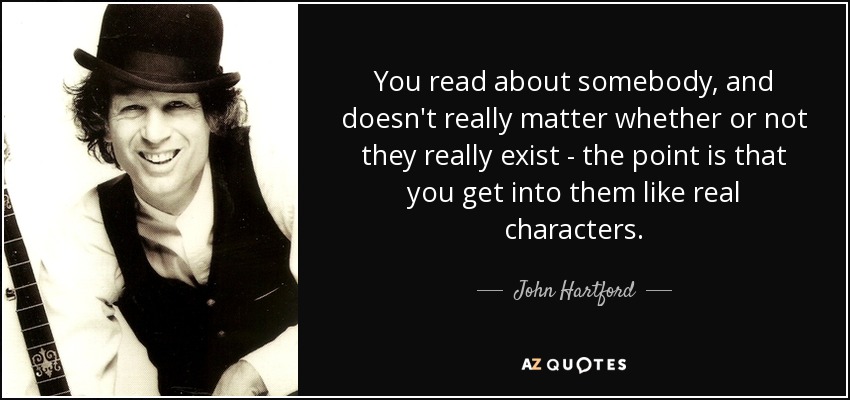 You read about somebody, and doesn't really matter whether or not they really exist - the point is that you get into them like real characters. - John Hartford