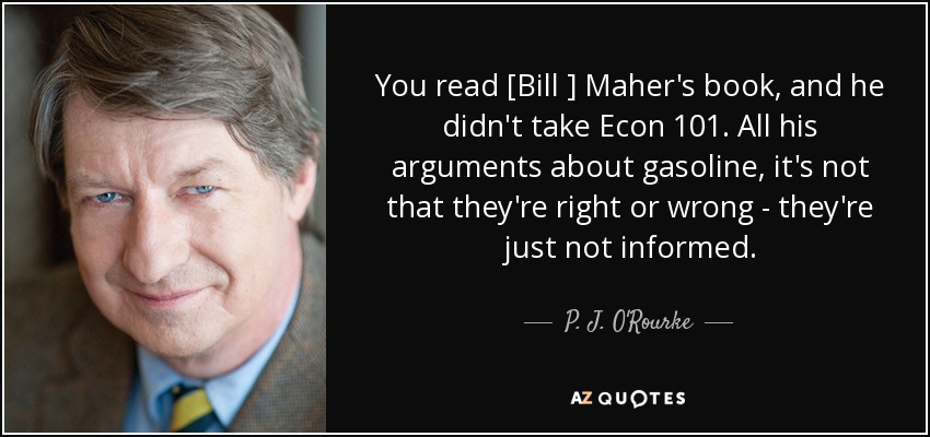 You read [Bill ] Maher's book, and he didn't take Econ 101. All his arguments about gasoline, it's not that they're right or wrong - they're just not informed. - P. J. O'Rourke