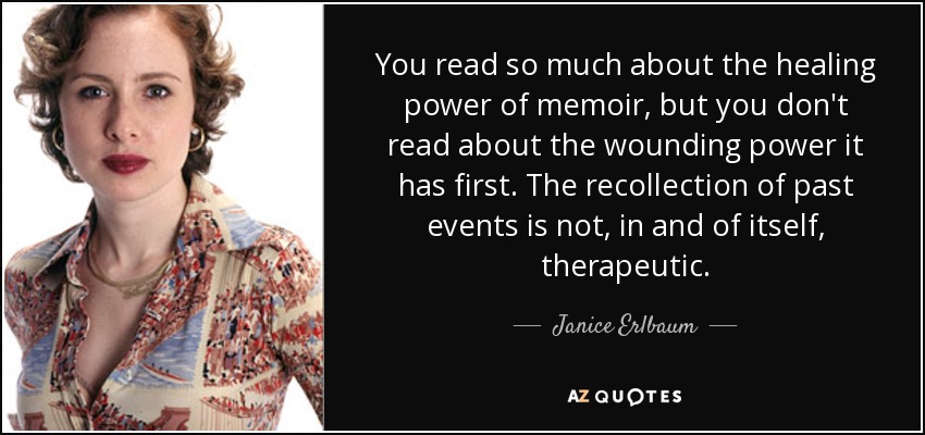 You read so much about the healing power of memoir, but you don't read about the wounding power it has first. The recollection of past events is not, in and of itself, therapeutic. - Janice Erlbaum
