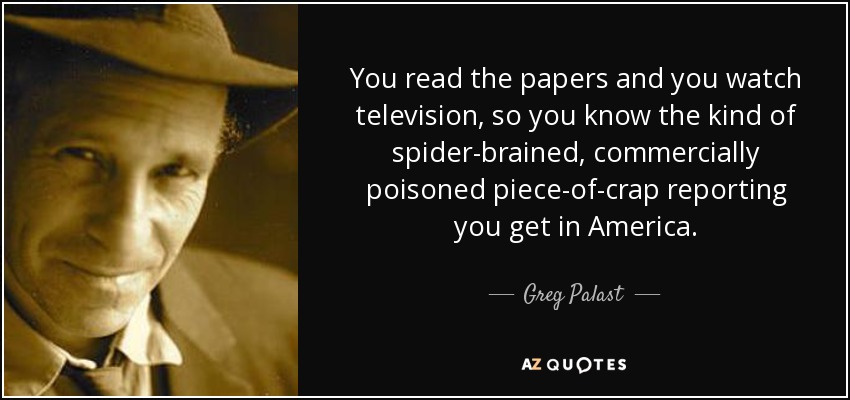 You read the papers and you watch television, so you know the kind of spider-brained, commercially poisoned piece-of-crap reporting you get in America. - Greg Palast