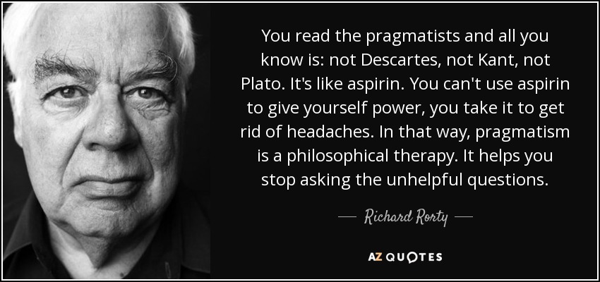 You read the pragmatists and all you know is: not Descartes, not Kant, not Plato. It's like aspirin. You can't use aspirin to give yourself power, you take it to get rid of headaches. In that way, pragmatism is a philosophical therapy. It helps you stop asking the unhelpful questions. - Richard Rorty