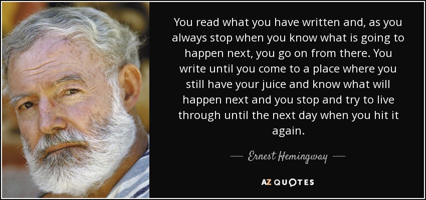 You read what you have written and, as you always stop when you know what is going to happen next, you go on from there. You write until you come to a place where you still have your juice and know what will happen next and you stop and try to live through until the next day when you hit it again. - Ernest Hemingway