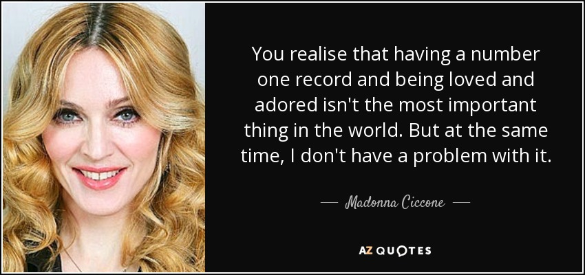 You realise that having a number one record and being loved and adored isn't the most important thing in the world. But at the same time, I don't have a problem with it. - Madonna Ciccone