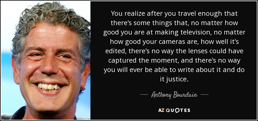 You realize after you travel enough that there's some things that, no matter how good you are at making television, no matter how good your cameras are, how well it's edited, there's no way the lenses could have captured the moment, and there's no way you will ever be able to write about it and do it justice. - Anthony Bourdain