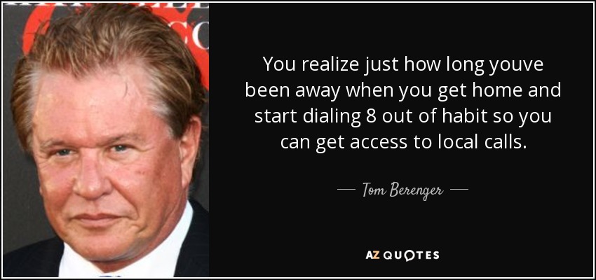 You realize just how long youve been away when you get home and start dialing 8 out of habit so you can get access to local calls. - Tom Berenger
