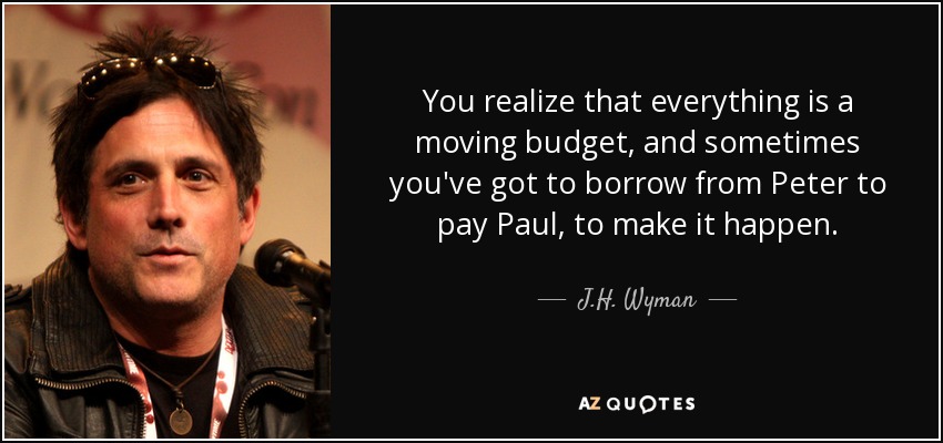 You realize that everything is a moving budget, and sometimes you've got to borrow from Peter to pay Paul, to make it happen. - J.H. Wyman