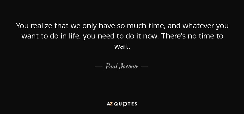 You realize that we only have so much time, and whatever you want to do in life, you need to do it now. There's no time to wait. - Paul Iacono
