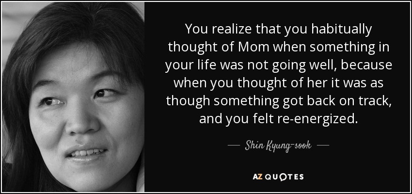 You realize that you habitually thought of Mom when something in your life was not going well, because when you thought of her it was as though something got back on track, and you felt re-energized. - Shin Kyung-sook