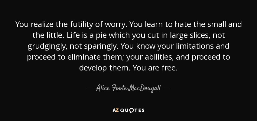 You realize the futility of worry. You learn to hate the small and the little. Life is a pie which you cut in large slices, not grudgingly, not sparingly. You know your limitations and proceed to eliminate them; your abilities, and proceed to develop them. You are free. - Alice Foote MacDougall